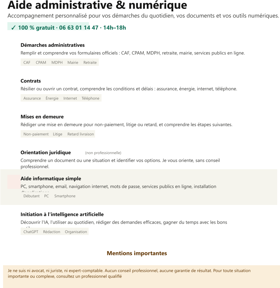 Aide administrative & numérique Accompagnement personnalisé pour vos démarches du quotidien, vos documents et vos outils numériques. ✓ 100 % gratuit · 06 63 01 14 47 · 14h–18h  Démarches administratives Remplir et comprendre vos formulaires officiels : CAF, CPAM, MDPH, retraite, mairie, services publics en ligne. CAF CPAM MDPH Mairie Retraite Contrats Résilier ou ouvrir un contrat, comprendre les conditions et délais : assurance, énergie, internet, téléphone. Assurance Énergie Internet Téléphone Mises en demeure Rédiger une mise en demeure pour non-paiement, litige ou retard, et comprendre les étapes suivantes. Non-paiement Litige Retard livraison Orientation juridique    (non professionnelle) Comprendre un document ou une situation et identifier vos options. Je vous oriente, sans conseil professionnel. Aide informatique simple PC, smartphone, email, navigation internet, mots de passe, services publics en ligne, installation d'applications. Débutant PC Smartphone Initiation à l'intelligence artificielle Découvrir l'IA, l'utiliser au quotidien, rédiger des demandes efficaces, gagner du temps avec les bons outils. ChatGPT Rédaction Organisation  Mentions importantes   Je ne suis ni avocat, ni juriste, ni expert-comptable. Aucun conseil professionnel, aucune garantie de résultat. Pour toute situation importante ou complexe, consultez un professionnel qualiflé